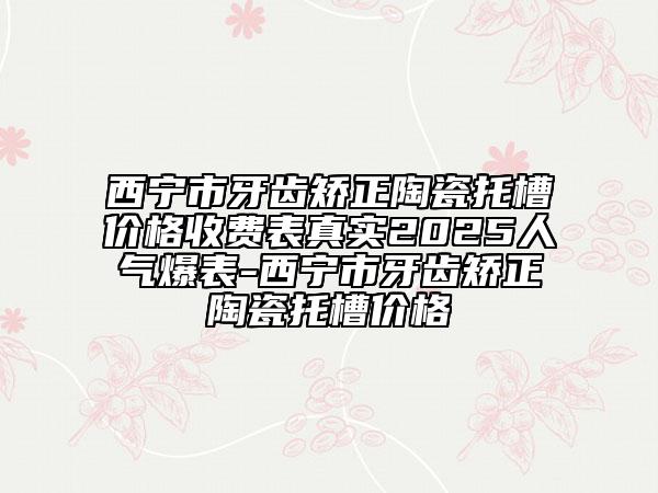西宁市牙齿矫正陶瓷托槽价格收费表真实2025人气爆表-西宁市牙齿矫正陶瓷托槽价格