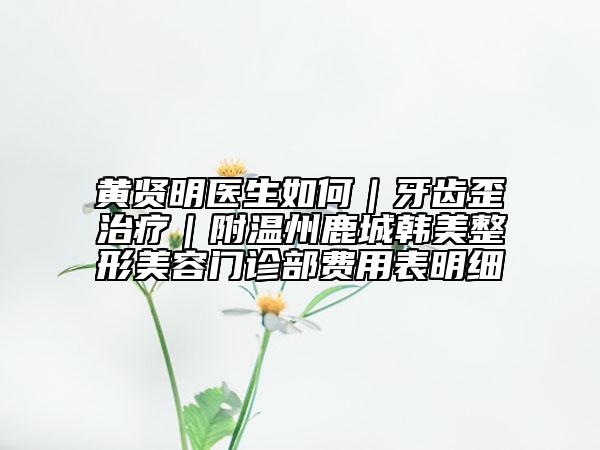 黄贤明医生如何｜牙齿歪治疗｜附温州鹿城韩美整形美容门诊部费用表明细
