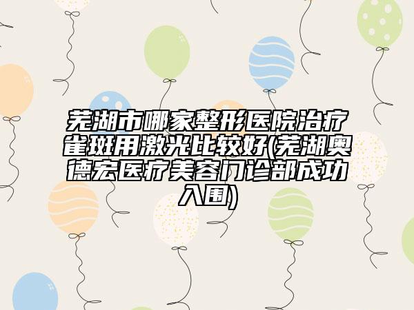 芜湖市哪家整形医院治疗雀斑用激光比较好(芜湖奥德宏医疗美容门诊部成功入围)