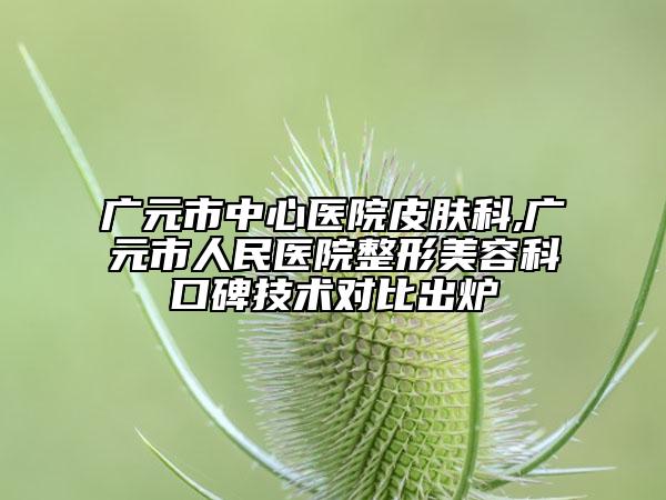 广元市中心医院皮肤科,广元市人民医院整形美容科口碑技术对比出炉
