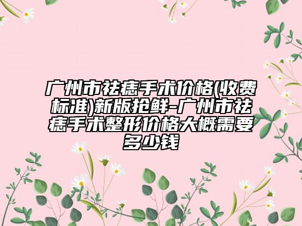 广州市祛痣手术价格(收费标准)新版抢鲜-广州市祛痣手术整形价格大概需要多少钱