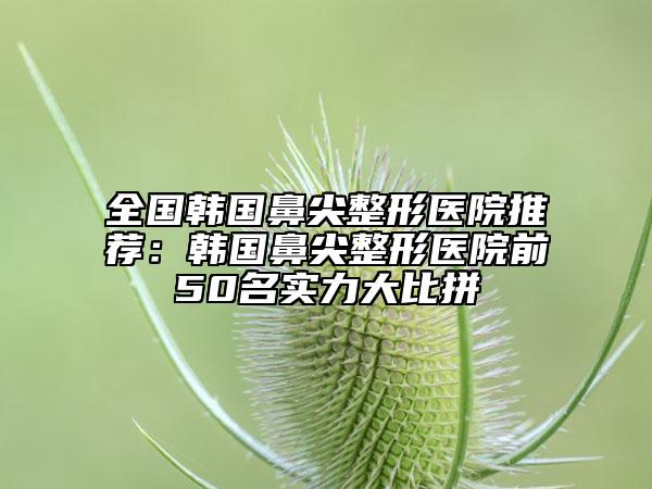 全国韩国鼻尖整形医院推荐：韩国鼻尖整形医院前50名实力大比拼