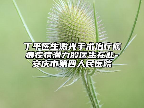 丁平医生激光手术治疗瘢痕疙瘩潜力股医生在此-安庆市第四人民医院