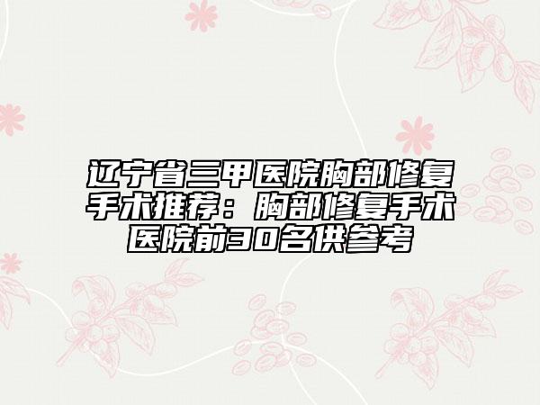 辽宁省三甲医院胸部修复手术推荐：胸部修复手术医院前30名供参考