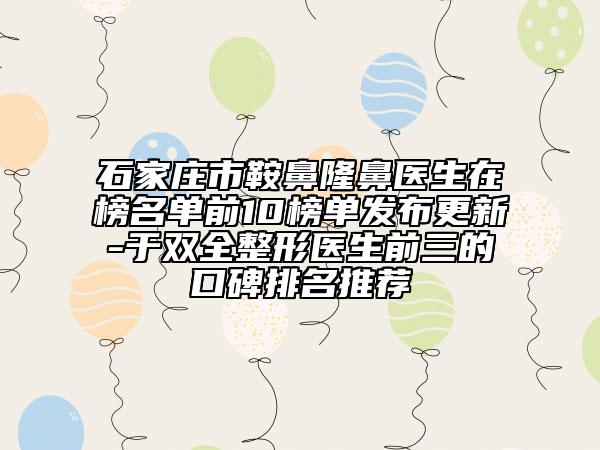 石家庄市鞍鼻隆鼻医生在榜名单前10榜单发布更新-于双全整形医生前三的口碑排名推荐