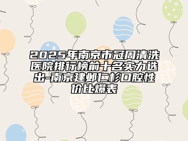 2025年南京市冠周清洗医院排行榜前十名实力选出-南京建邺仁杉口腔性价比爆表