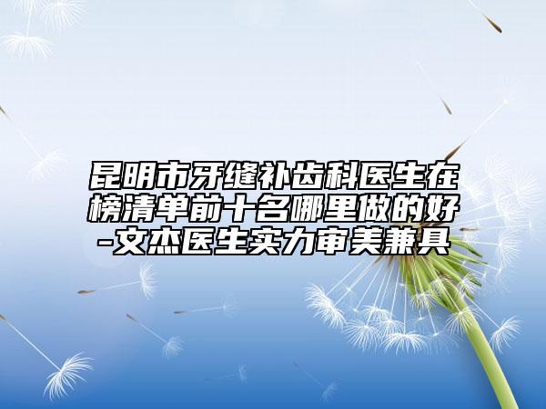 昆明市牙缝补齿科医生在榜清单前十名哪里做的好-文杰医生实力审美兼具