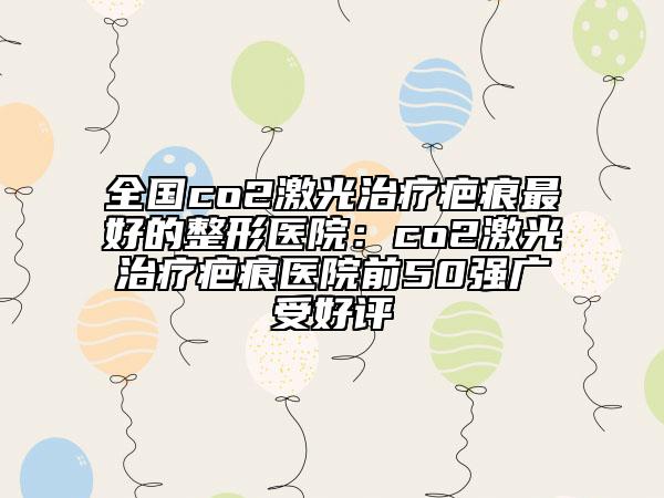 全国co2激光治疗疤痕最好的整形医院：co2激光治疗疤痕医院前50强广受好评