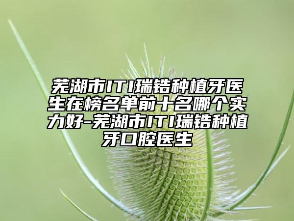 芜湖市ITI瑞锆种植牙医生在榜名单前十名哪个实力好-芜湖市ITI瑞锆种植牙口腔医生