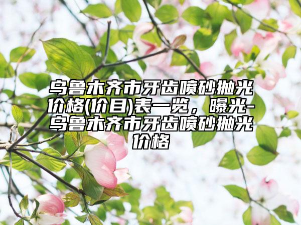 乌鲁木齐市牙齿喷砂抛光价格(价目)表一览，曝光-乌鲁木齐市牙齿喷砂抛光价格