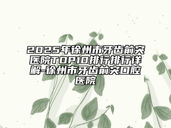2025年徐州市牙齿前突医院TOP10排行排行详解-徐州市牙齿前突口腔医院