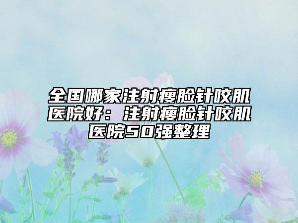 全国哪家注射瘦脸针咬肌医院好：注射瘦脸针咬肌医院50强整理
