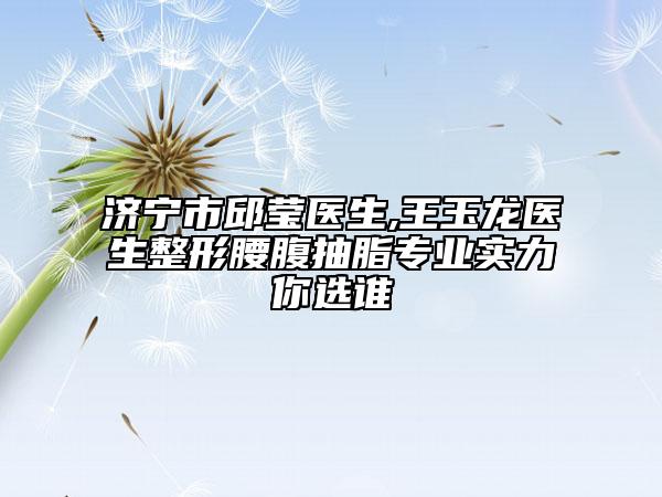 济宁市邱莹医生,王玉龙医生整形腰腹抽脂专业实力你选谁