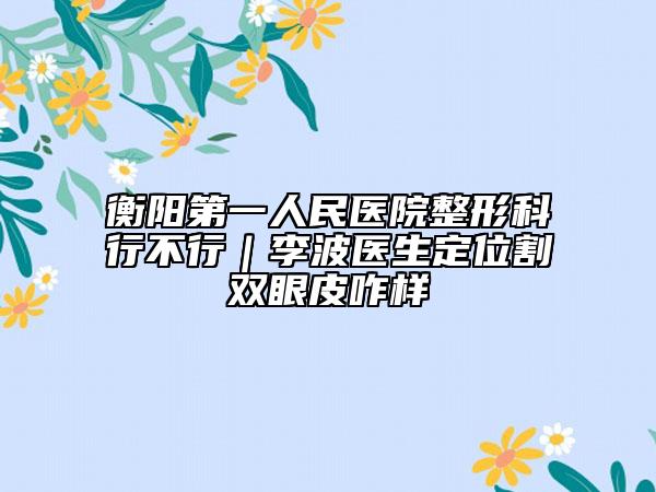 衡阳第一人民医院整形科行不行｜李波医生定位割双眼皮咋样