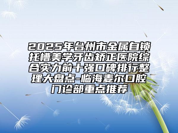 2025年台州市金属自锁托槽美学牙齿矫正医院综合实力前十强口碑排行整理大盘点-临海麦尔口腔门诊部重点推荐