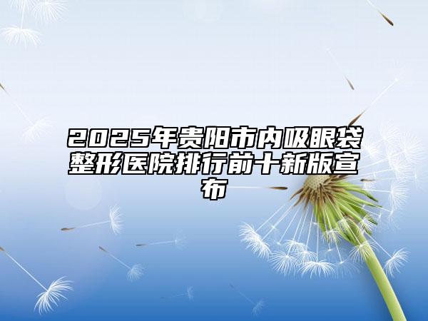 2025年贵阳市内吸眼袋整形医院排行前十新版宣布