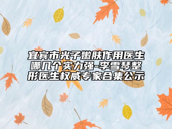 宜宾市光子嫩肤作用医生哪几个实力强-李雪琴整形医生权威专家合集公示