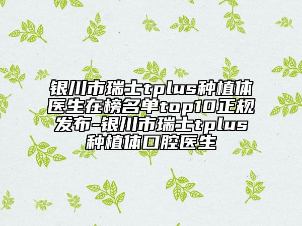 银川市瑞士tplus种植体医生在榜名单top10正规发布-银川市瑞士tplus种植体口腔医生