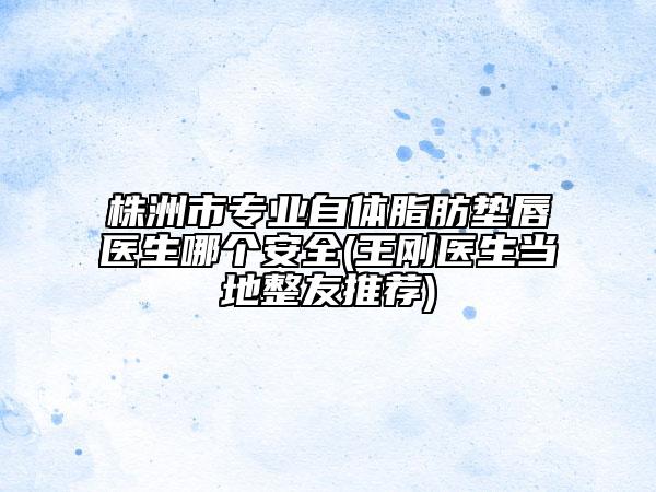 株洲市专业自体脂肪垫唇医生哪个安全(王刚医生当地整友推荐)