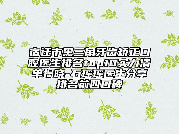 宿迁市黑三角牙齿矫正口腔医生排名top10实力清单揭晓-石瑶瑶医生分享排名前四口碑