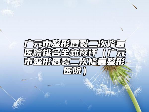 广元市整形唇裂二次修复医院排名全新预评（广元市整形唇裂二次修复整形医院）