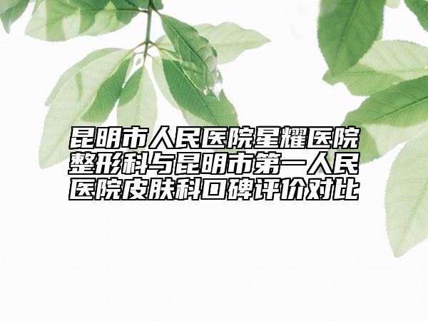 昆明市人民医院星耀医院整形科与昆明市第一人民医院皮肤科口碑评价对比