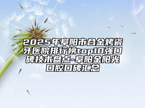 2025年阜阳市合金烤瓷牙医院排行榜top10强口碑技术盘点-阜阳金阳光口腔口碑汇总
