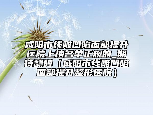 咸阳市线雕凹陷面部提升医院上榜名单正规的_期待翻牌（咸阳市线雕凹陷面部提升整形医院）