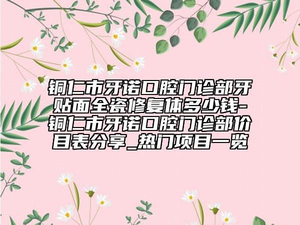 铜仁市牙诺口腔门诊部牙贴面全瓷修复体多少钱-铜仁市牙诺口腔门诊部价目表分享_热门项目一览