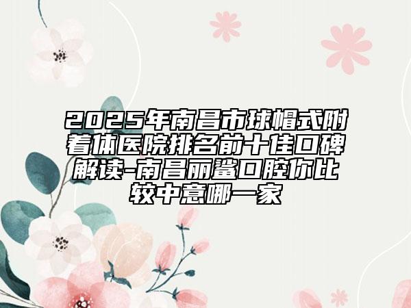 2025年南昌市球帽式附着体医院排名前十佳口碑解读-南昌丽鲨口腔你比较中意哪一家