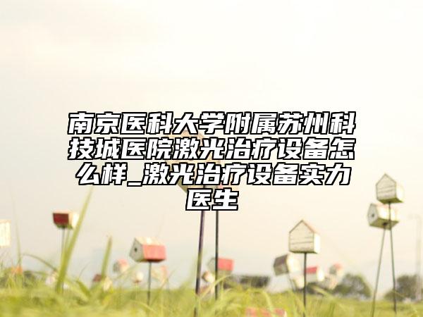 南京医科大学附属苏州科技城医院激光治疗设备怎么样_激光治疗设备实力医生
