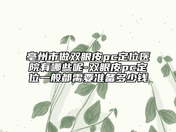 亳州市做双眼皮pc定位医院有哪些呢-双眼皮pc定位一般都需要准备多少钱