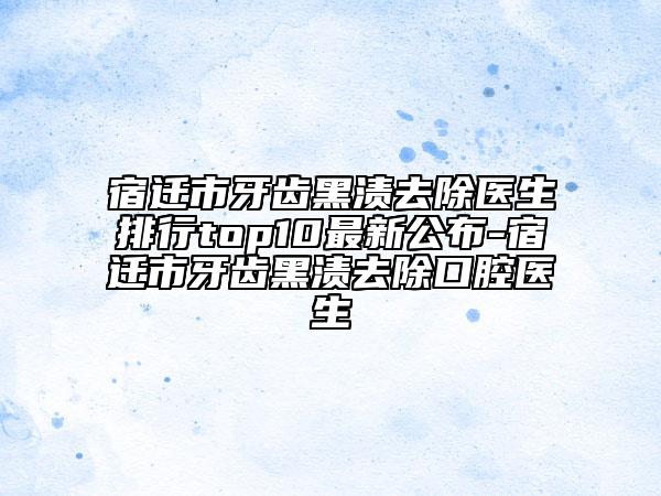 宿迁市牙齿黑渍去除医生排行top10最新公布-宿迁市牙齿黑渍去除口腔医生
