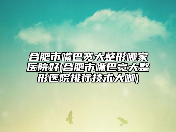 合肥市嘴巴宽大整形哪家医院好(合肥市嘴巴宽大整形医院排行技术大咖)