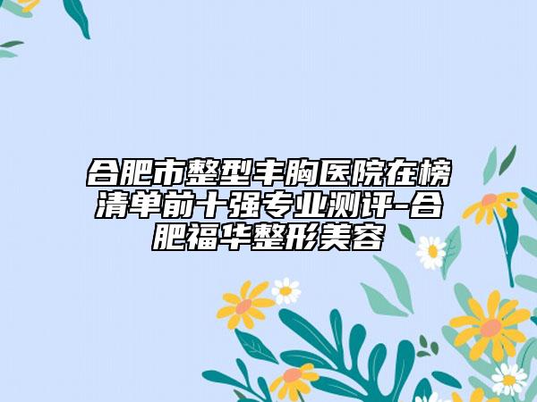 合肥市整型丰胸医院在榜清单前十强专业测评-合肥福华整形美容