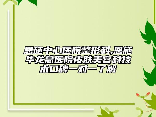 恩施中心医院整形科,恩施华龙总医院皮肤美容科技术口碑一对一了解