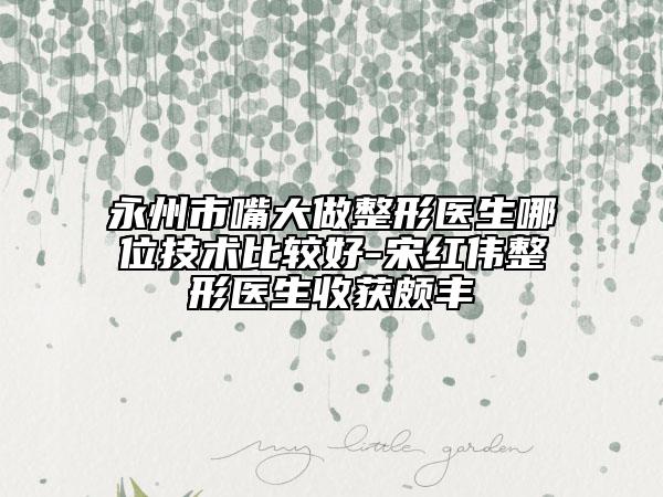 永州市嘴大做整形医生哪位技术比较好-宋红伟整形医生收获颇丰