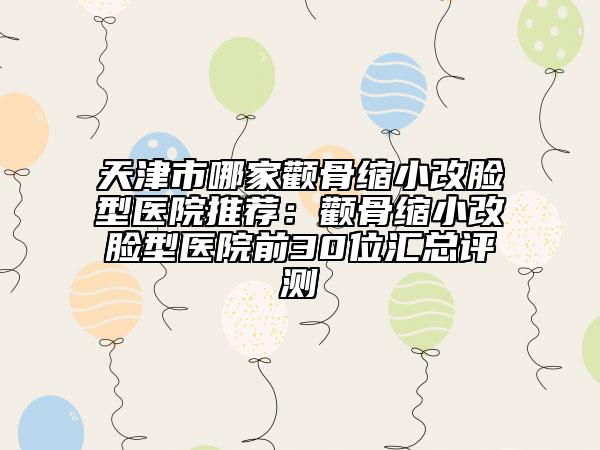 天津市哪家颧骨缩小改脸型医院推荐：颧骨缩小改脸型医院前30位汇总评测