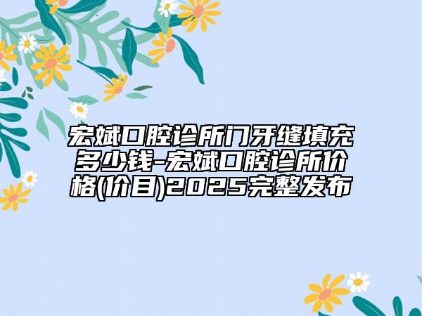 宏斌口腔诊所门牙缝填充多少钱-宏斌口腔诊所价格(价目)2025完整发布