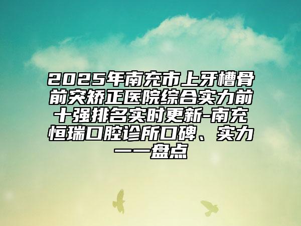 2025年南充市上牙槽骨前突矫正医院综合实力前十强排名实时更新-南充恒瑞口腔诊所口碑、实力一一盘点