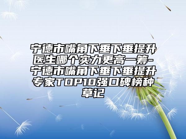 宁德市嘴角下垂下垂提升医生哪个实力更高一筹-宁德市嘴角下垂下垂提升专家TOP10强口碑榜种草记