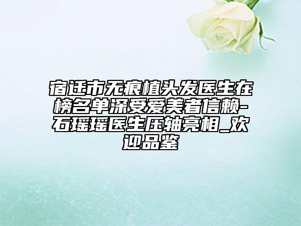 宿迁市无痕植头发医生在榜名单深受爱美者信赖-石瑶瑶医生压轴亮相_欢迎品鉴