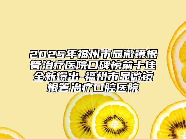2025年福州市显微镜根管治疗医院口碑榜前十佳全新爆出-福州市显微镜根管治疗口腔医院