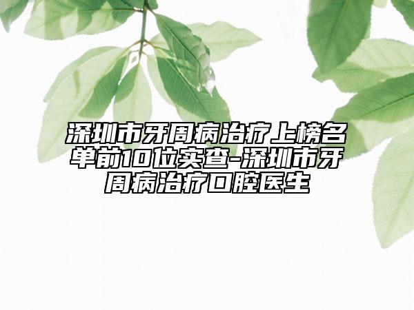深圳市牙周病治疗上榜名单前10位实查-深圳市牙周病治疗口腔医生