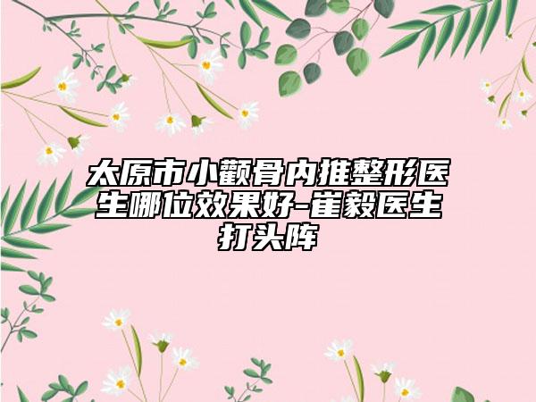 太原市小颧骨内推整形医生哪位效果好-崔毅医生打头阵
