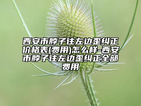 西安市脖子往左边歪纠正价格表(费用)怎么样-西安市脖子往左边歪纠正全部费用