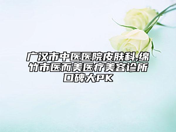 广汉市中医医院皮肤科,绵竹市医而美医疗美容诊所口碑大PK