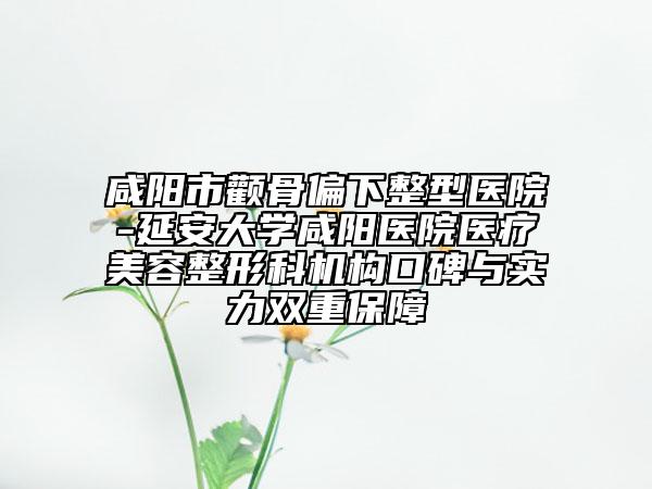 咸阳市颧骨偏下整型医院-延安大学咸阳医院医疗美容整形科机构口碑与实力双重保障