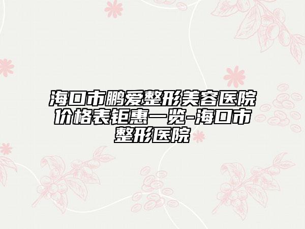 海口市鹏爱整形美容医院价格表钜惠一览-海口市整形医院