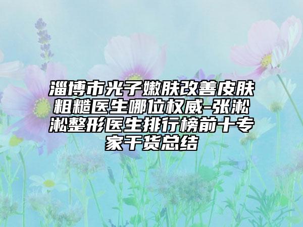淄博市光子嫩肤改善皮肤粗糙医生哪位权威-张淞淞整形医生排行榜前十专家干货总结
